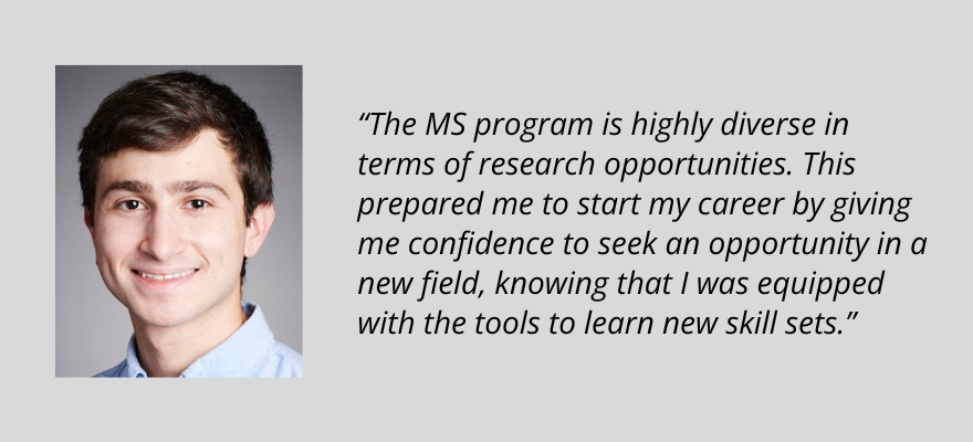 Eric Palermo, The M.S. program is highly diverse in terms of research opportunities. This prepared me to start my career by giving me confidence to seek an opportunity in a new field, knowing that I was equipped with the tools to learn new skill sets